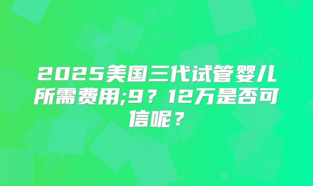 2025美国三代试管婴儿所需费用;9?12万是否可信呢?