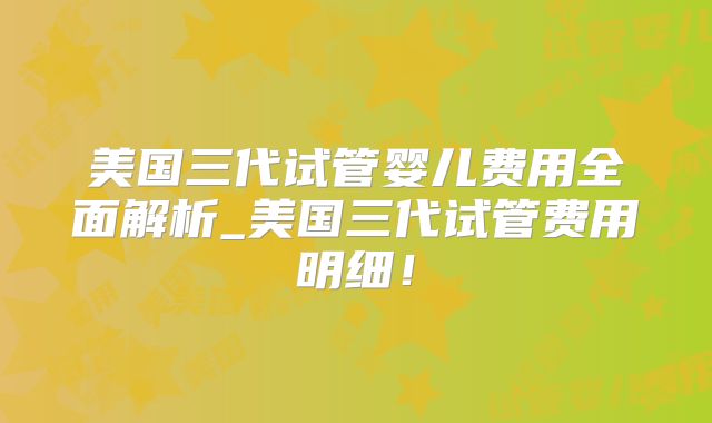 美国三代试管婴儿费用全面解析_美国三代试管费用明细！