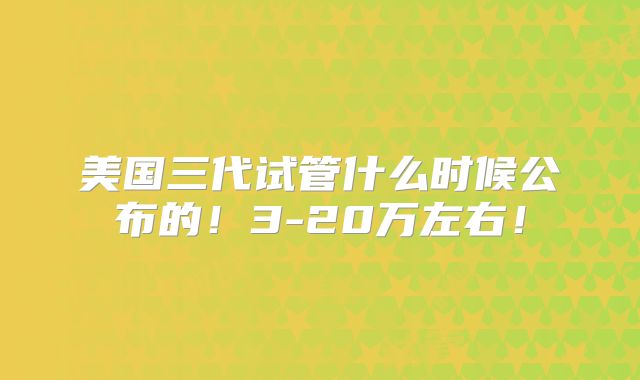美国三代试管什么时候公布的!3-20万左右!
