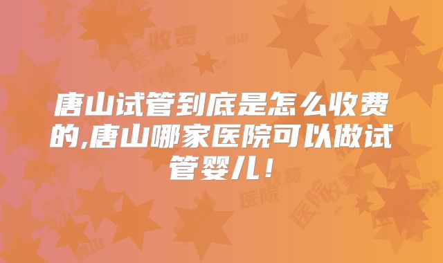 唐山试管到底是怎么收费的,唐山哪家医院可以做试管婴儿！