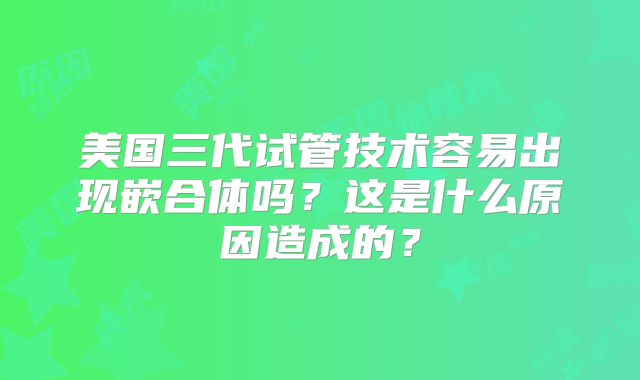 美国三代试管技术容易出现嵌合体吗？这是什么原因造成的？