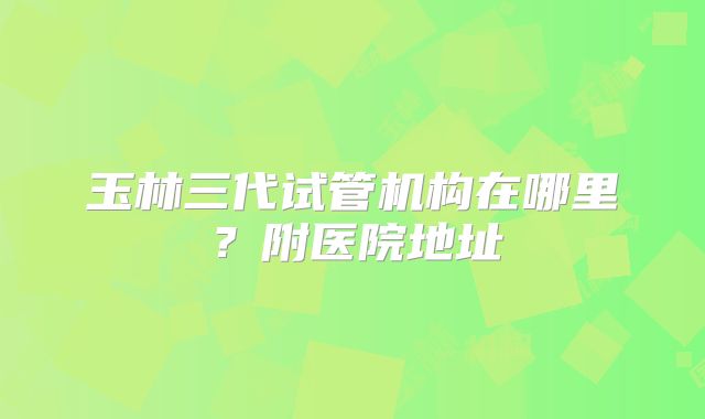 玉林三代试管机构在哪里?附医院地址