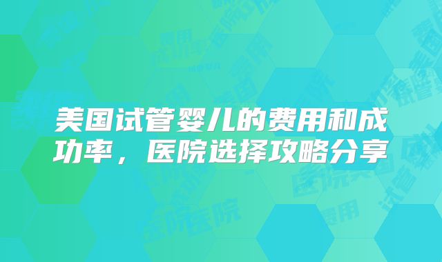 美国试管婴儿的费用和成功率，医院选择攻略分享