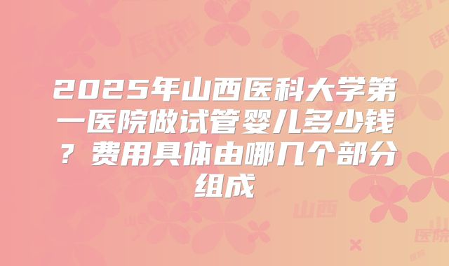2025年山西医科大学第一医院做试管婴儿多少钱？费用具体由哪几个部分组成
