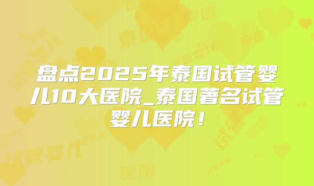 盘点2025年泰国试管婴儿10大医院_泰国著名试管婴儿医院！