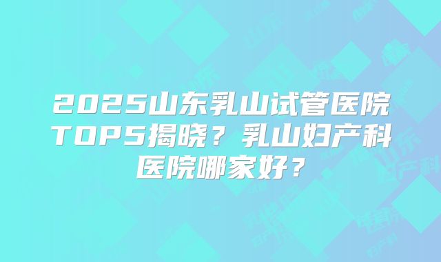 2025山东乳山试管医院TOP5揭晓?乳山妇产科医院哪家好?