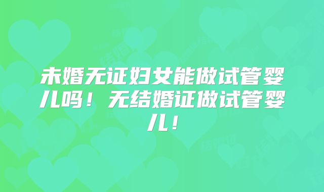 未婚无证妇女能做试管婴儿吗！无结婚证做试管婴儿！