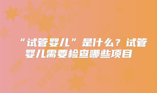 “试管婴儿”是什么？试管婴儿需要检查哪些项目