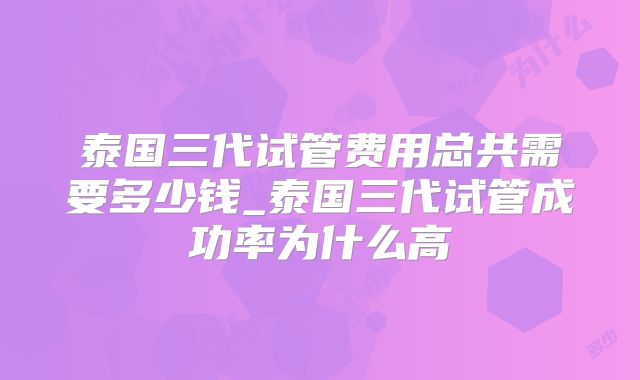泰国三代试管费用总共需要多少钱_泰国三代试管成功率为什么高