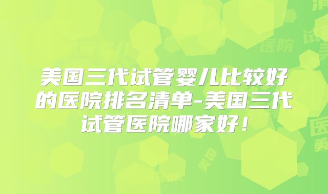 美国三代试管婴儿比较好的医院排名清单-美国三代试管医院哪家好！