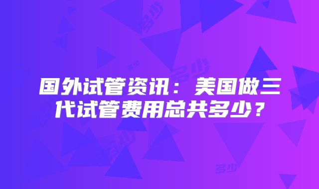 国外试管资讯：美国做三代试管费用总共多少？