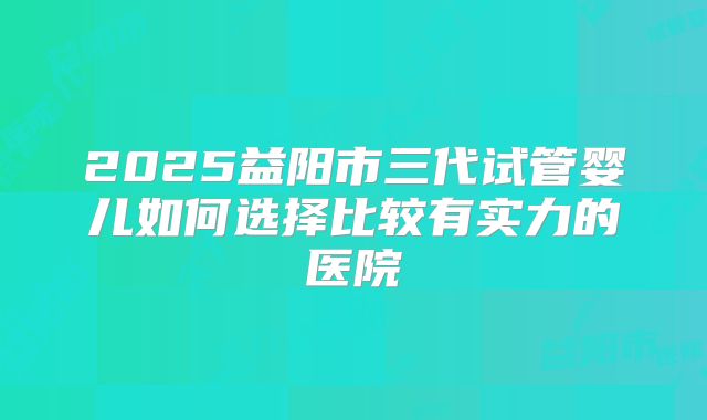 2025益阳市三代试管婴儿如何选择比较有实力的医院