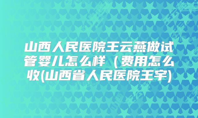 山西人民医院王云燕做试管婴儿怎么样(费用怎么收(山西省人民医院王宇)