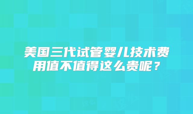 美国三代试管婴儿技术费用值不值得这么贵呢?