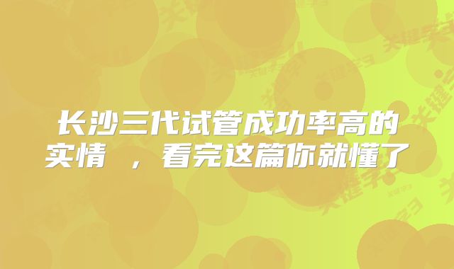 长沙三代试管成功率高的实情 ，看完这篇你就懂了