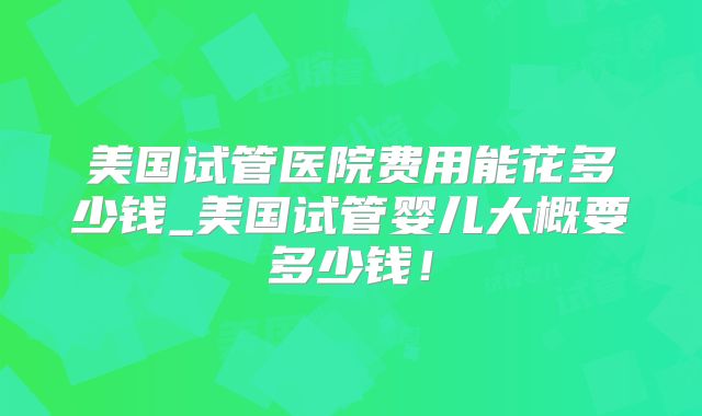 美国试管医院费用能花多少钱_美国试管婴儿大概要多少钱！