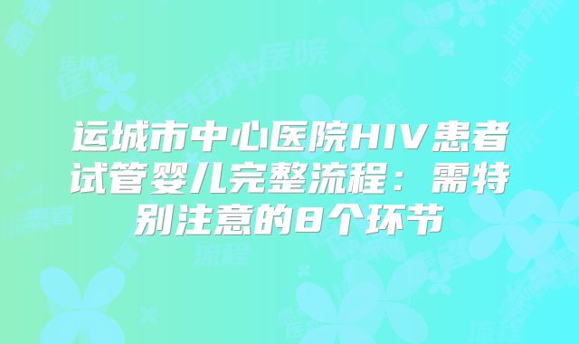 运城市中心医院HIV患者试管婴儿完整流程：需特别注意的8个环节