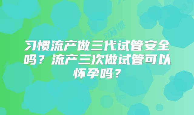 习惯流产做三代试管安全吗？流产三次做试管可以怀孕吗？