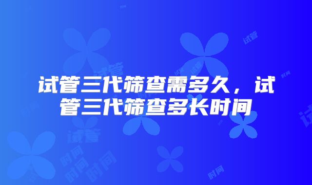 试管三代筛查需多久，试管三代筛查多长时间