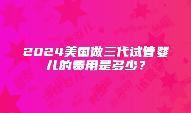 2024美国做三代试管婴儿的费用是多少？