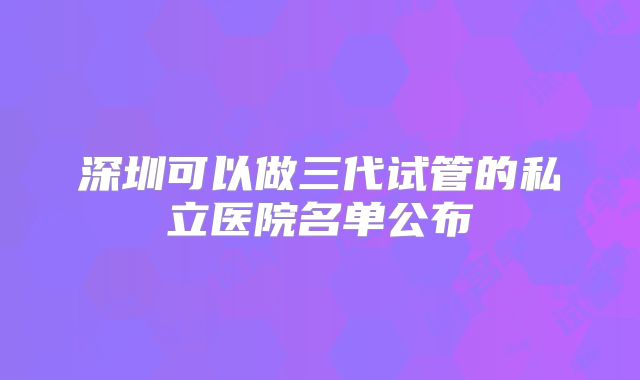 深圳可以做三代试管的私立医院名单公布