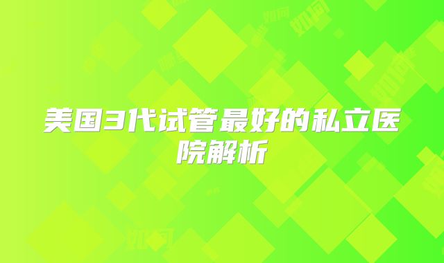美国3代试管最好的私立医院解析