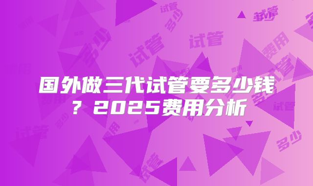 国外做三代试管要多少钱？2025费用分析