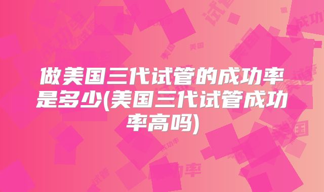 做美国三代试管的成功率是多少(美国三代试管成功率高吗)