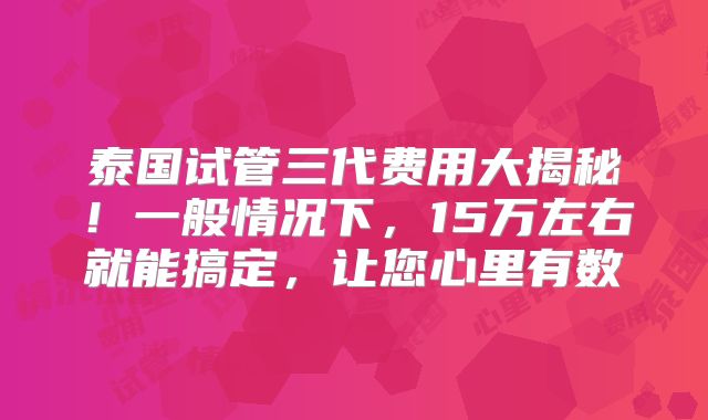 泰国试管三代费用大揭秘！一般情况下，15万左右就能搞定，让您心里有数