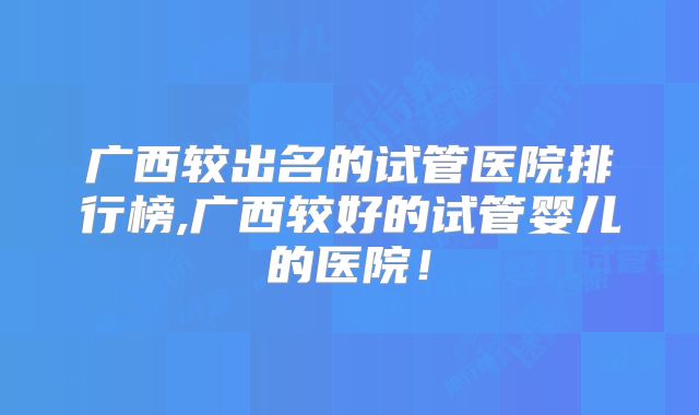 广西较出名的试管医院排行榜,广西较好的试管婴儿的医院!
