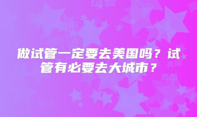 做试管一定要去美国吗？试管有必要去大城市？
