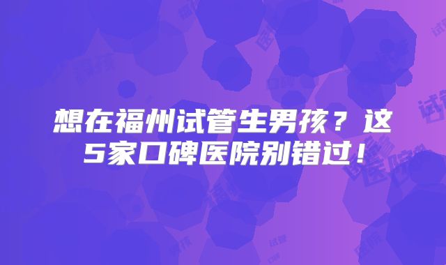 想在福州试管生男孩?这5家口碑医院别错过!
