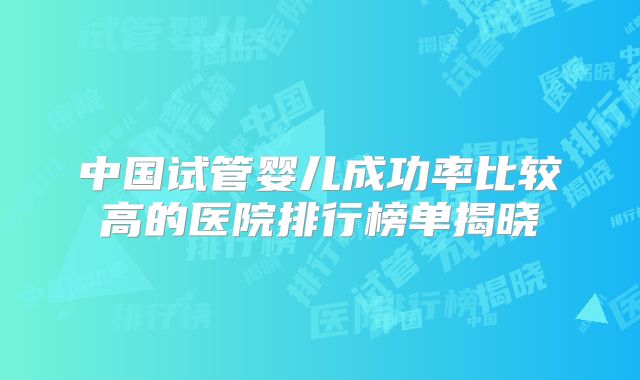 中国试管婴儿成功率比较高的医院排行榜单揭晓