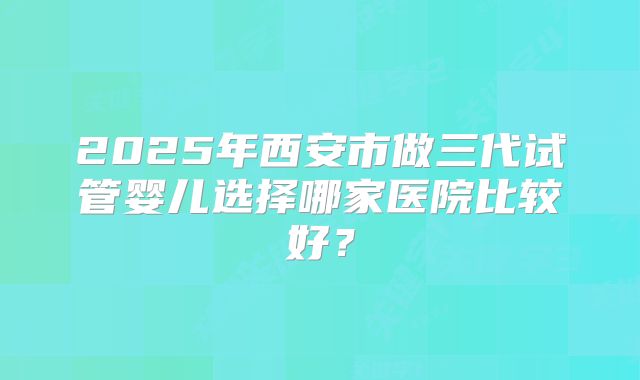 2025年西安市做三代试管婴儿选择哪家医院比较好？