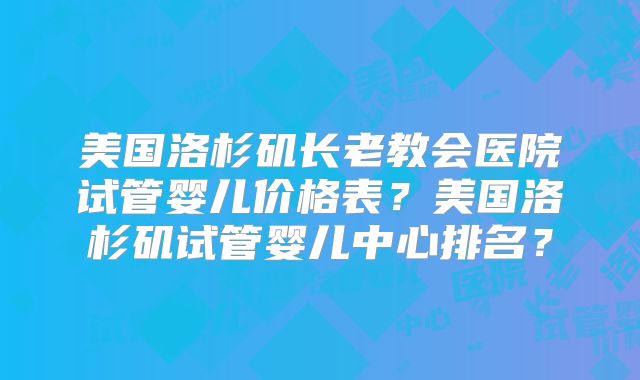 美国洛杉矶长老教会医院试管婴儿价格表?美国洛杉矶试管婴儿中心排名?