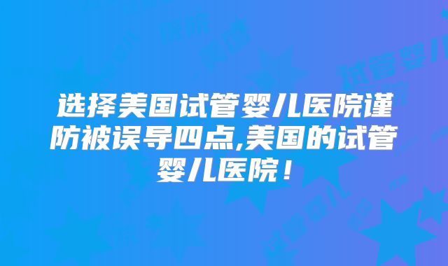 选择美国试管婴儿医院谨防被误导四点,美国的试管婴儿医院！