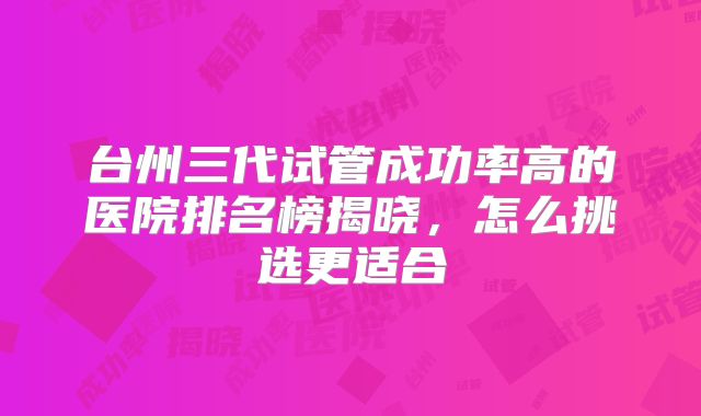 台州三代试管成功率高的医院排名榜揭晓，怎么挑选更适合