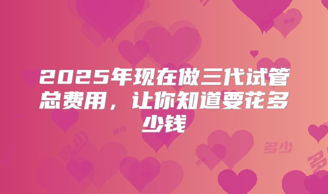 2025年现在做三代试管总费用，让你知道要花多少钱
