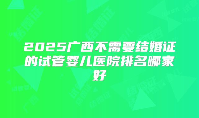 2025广西不需要结婚证的试管婴儿医院排名哪家好