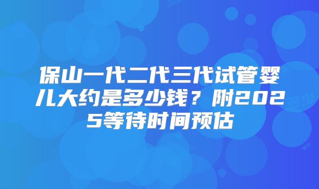 保山一代二代三代试管婴儿大约是多少钱？附2025等待时间预估