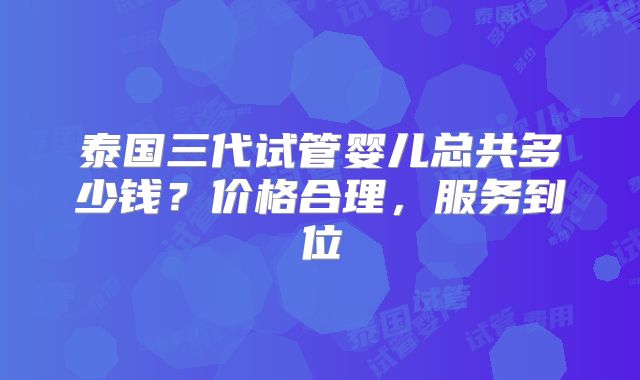 泰国三代试管婴儿总共多少钱？价格合理，服务到位