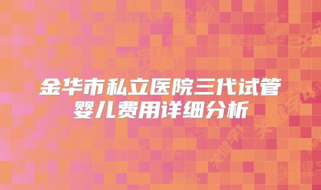 金华市私立医院三代试管婴儿费用详细分析