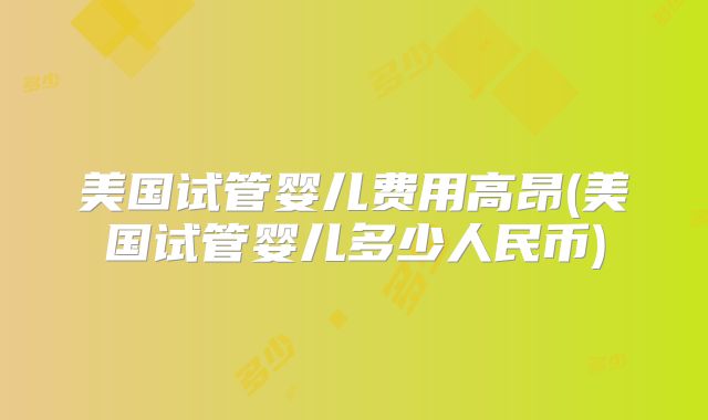 美国试管婴儿费用高昂(美国试管婴儿多少人民币)