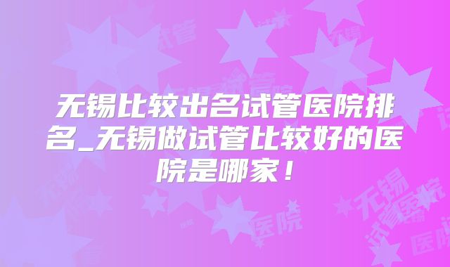 无锡比较出名试管医院排名_无锡做试管比较好的医院是哪家！