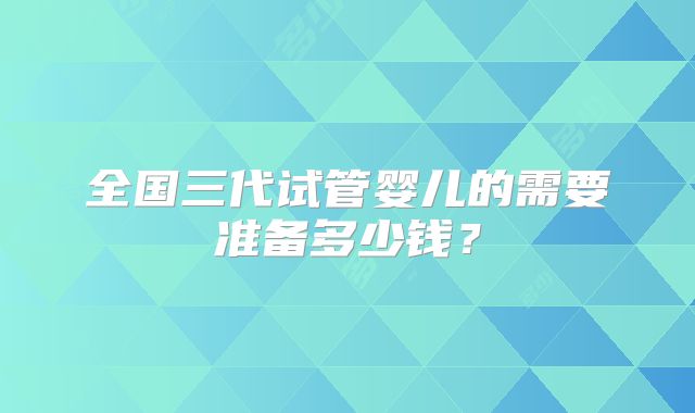 全国三代试管婴儿的需要准备多少钱？