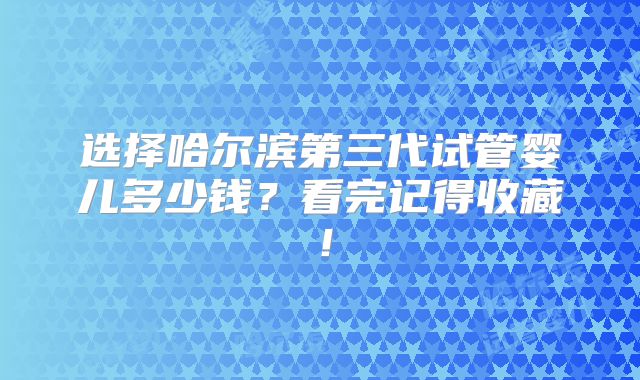 选择哈尔滨第三代试管婴儿多少钱?看完记得收藏!