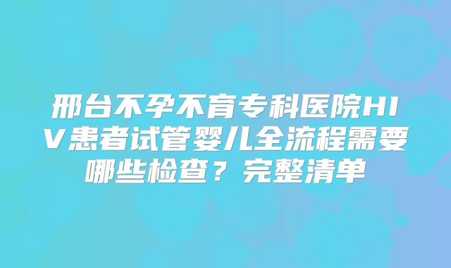 邢台不孕不育专科医院HIV患者试管婴儿全流程需要哪些检查？完整清单