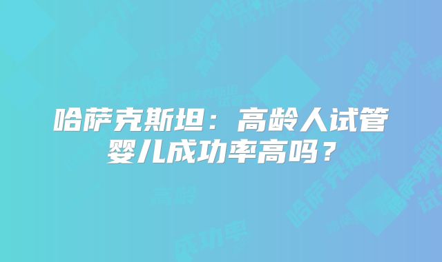 哈萨克斯坦:高龄人试管婴儿成功率高吗?