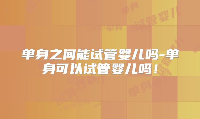 单身之间能试管婴儿吗-单身可以试管婴儿吗！