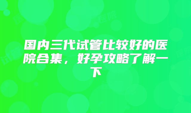国内三代试管比较好的医院合集，好孕攻略了解一下